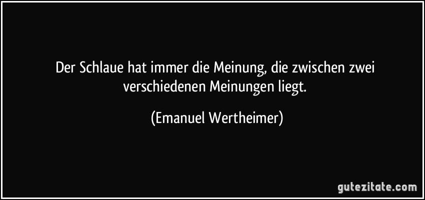 Der Schlaue hat immer die Meinung, die zwischen zwei verschiedenen Meinungen liegt. (Emanuel Wertheimer)