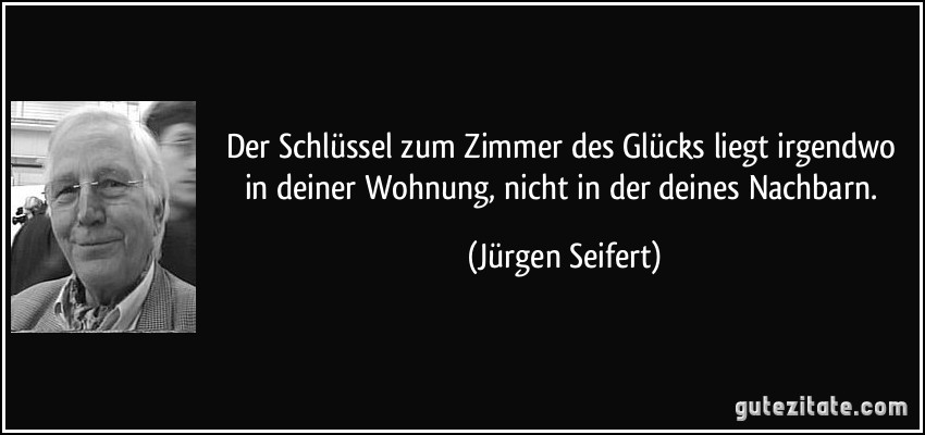 Der Schlüssel zum Zimmer des Glücks liegt irgendwo in deiner Wohnung, nicht in der deines Nachbarn. (Jürgen Seifert)