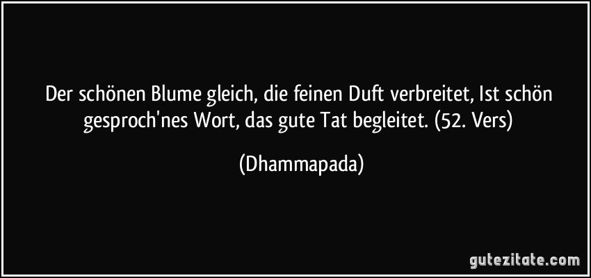 Der schönen Blume gleich, die feinen Duft verbreitet, Ist schön gesproch'nes Wort, das gute Tat begleitet. (52. Vers) (Dhammapada)