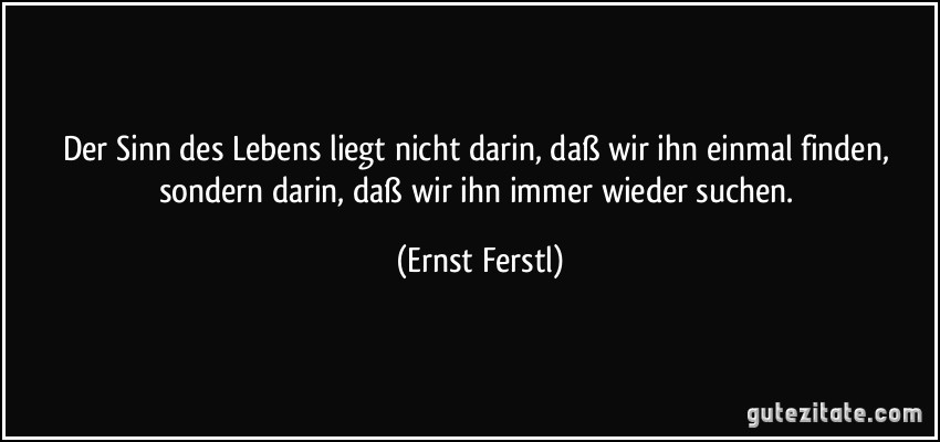 Der Sinn des Lebens liegt nicht darin, daß wir ihn einmal finden, sondern darin, daß wir ihn immer wieder suchen. (Ernst Ferstl)