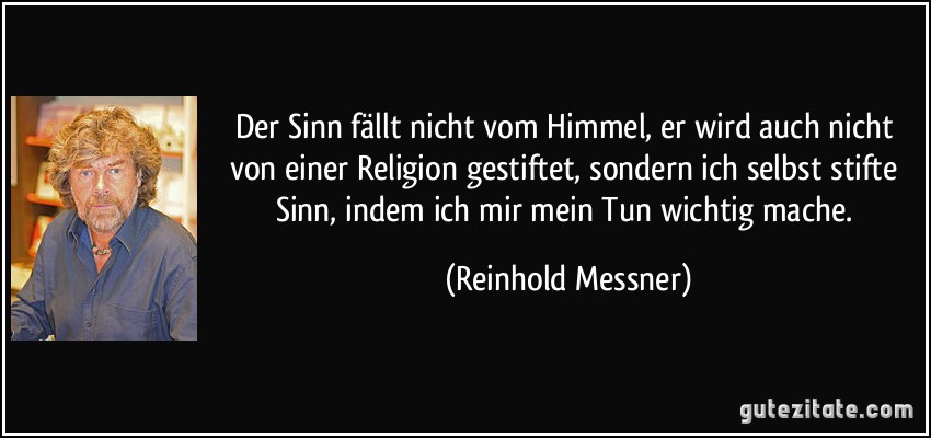Der Sinn fällt nicht vom Himmel, er wird auch nicht von einer Religion gestiftet, sondern ich selbst stifte Sinn, indem ich mir mein Tun wichtig mache. (Reinhold Messner)