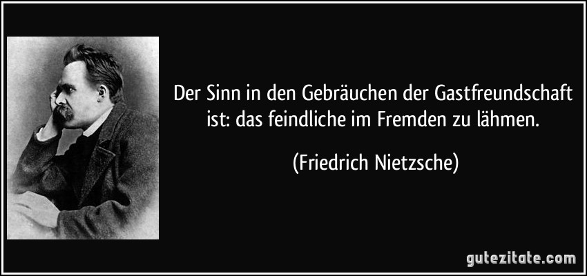 Der Sinn in den Gebräuchen der Gastfreundschaft ist: das feindliche im Fremden zu lähmen. (Friedrich Nietzsche)