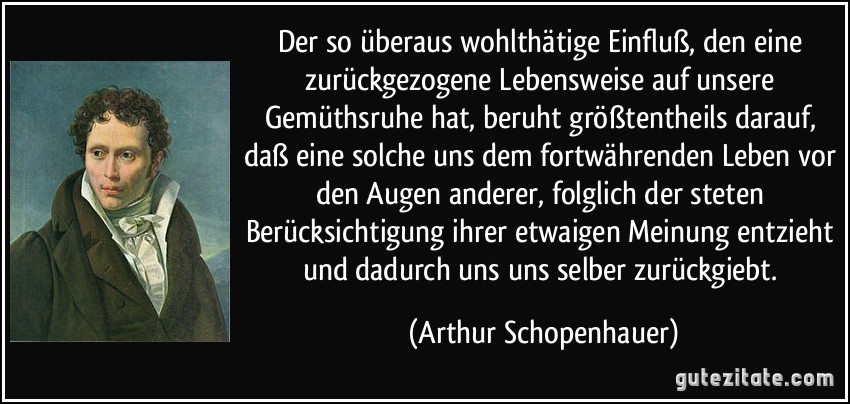 Der so überaus wohlthätige Einfluß, den eine zurückgezogene Lebensweise auf unsere Gemüthsruhe hat, beruht größtentheils darauf, daß eine solche uns dem fortwährenden Leben vor den Augen anderer, folglich der steten Berücksichtigung ihrer etwaigen Meinung entzieht und dadurch uns uns selber zurückgiebt. (Arthur Schopenhauer)