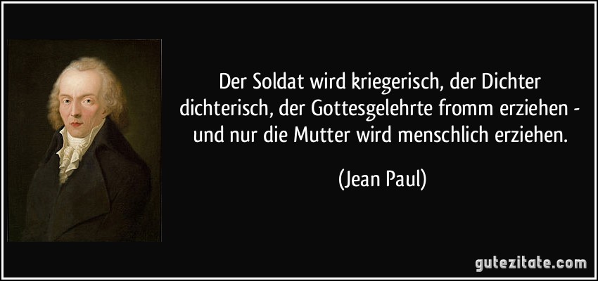 Der Soldat wird kriegerisch, der Dichter dichterisch, der Gottesgelehrte fromm erziehen - und nur die Mutter wird menschlich erziehen. (Jean Paul)