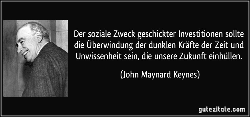 Der soziale Zweck geschickter Investitionen sollte die Überwindung der dunklen Kräfte der Zeit und Unwissenheit sein, die unsere Zukunft einhüllen. (John Maynard Keynes)