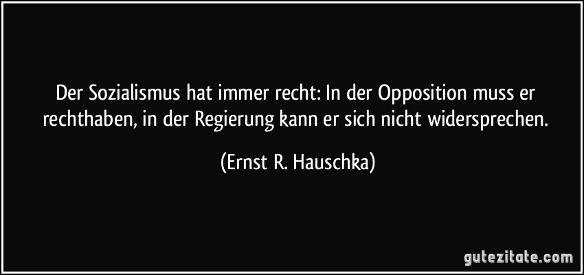 Der Sozialismus hat immer recht: In der Opposition muss er rechthaben, in der Regierung kann er sich nicht widersprechen. (Ernst R. Hauschka)