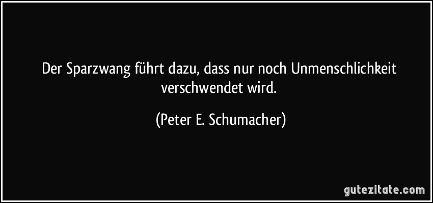 Der Sparzwang führt dazu, dass nur noch Unmenschlichkeit verschwendet wird. (Peter E. Schumacher)