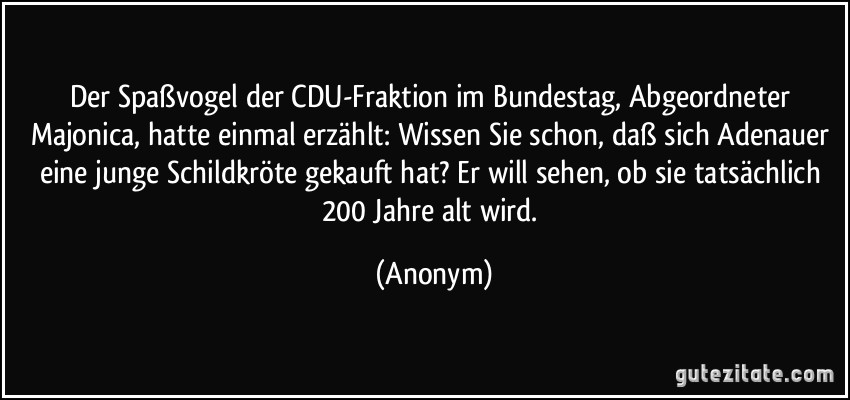 Der Spaßvogel der CDU-Fraktion im Bundestag, Abgeordneter Majonica, hatte einmal erzählt: Wissen Sie schon, daß sich Adenauer eine junge Schildkröte gekauft hat? Er will sehen, ob sie tatsächlich 200 Jahre alt wird. (Anonym)