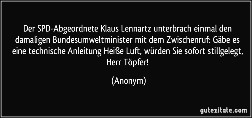 Der SPD-Abgeordnete Klaus Lennartz unterbrach einmal den damaligen Bundesumweltminister mit dem Zwischenruf: Gäbe es eine technische Anleitung Heiße Luft, würden Sie sofort stillgelegt, Herr Töpfer! (Anonym)