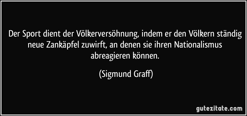 Der Sport dient der Völkerversöhnung, indem er den Völkern ständig neue Zankäpfel zuwirft, an denen sie ihren Nationalismus abreagieren können. (Sigmund Graff)