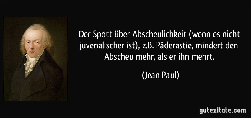 Der Spott über Abscheulichkeit (wenn es nicht juvenalischer ist), z.B. Päderastie, mindert den Abscheu mehr, als er ihn mehrt. (Jean Paul)