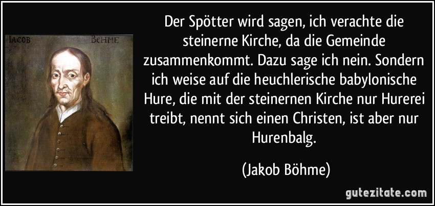 Der Spötter wird sagen, ich verachte die steinerne Kirche, da die Gemeinde zusammenkommt. Dazu sage ich nein. Sondern ich weise auf die heuchlerische babylonische Hure, die mit der steinernen Kirche nur Hurerei treibt, nennt sich einen Christen, ist aber nur Hurenbalg. (Jakob Böhme)