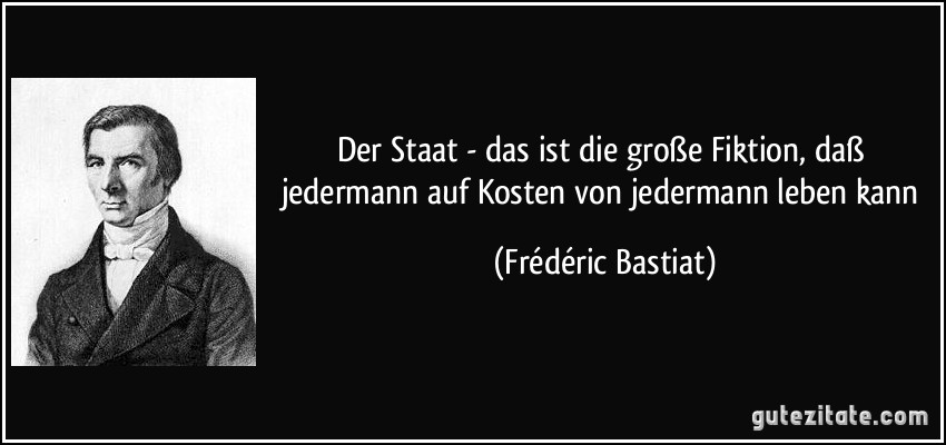 Der Staat - das ist die große Fiktion, daß jedermann auf Kosten von jedermann leben kann (Frédéric Bastiat)
