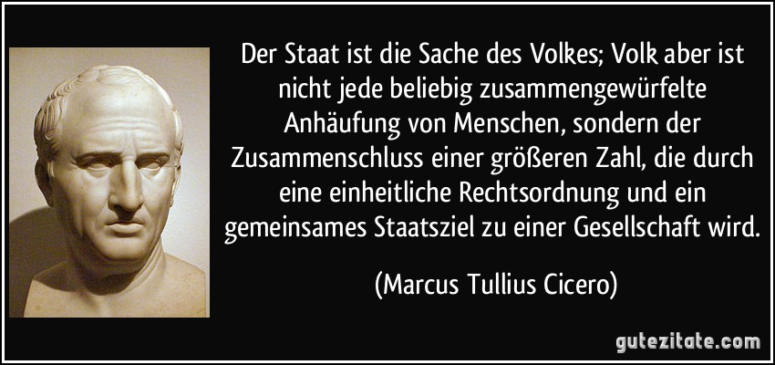 Der Staat ist die Sache des Volkes; Volk aber ist nicht jede beliebig zusammengewürfelte Anhäufung von Menschen, sondern der Zusammenschluss einer größeren Zahl, die durch eine einheitliche Rechtsordnung und ein gemeinsames Staatsziel zu einer Gesellschaft wird. (Marcus Tullius Cicero)