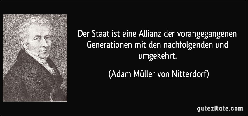 Der Staat ist eine Allianz der vorangegangenen Generationen mit den nachfolgenden und umgekehrt. (Adam Müller von Nitterdorf)
