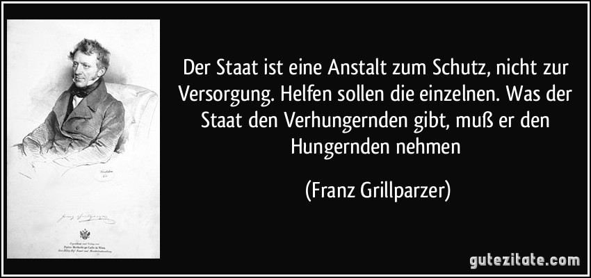 Der Staat ist eine Anstalt zum Schutz, nicht zur Versorgung. Helfen sollen die einzelnen. Was der Staat den Verhungernden gibt, muß er den Hungernden nehmen (Franz Grillparzer) Der Staat ist eine Anstalt zum Schutz, nicht zur Versorgung. Helfen sollen die einzelnen. Was der Staat den Verhungernden gibt, muß er den Hungernden nehmen (Franz Grillparzer)