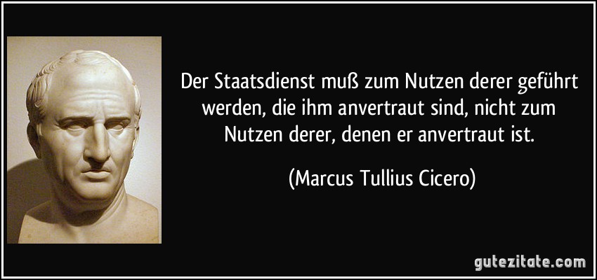 Der Staatsdienst muß zum Nutzen derer geführt werden, die ihm anvertraut sind, nicht zum Nutzen derer, denen er anvertraut ist. (Marcus Tullius Cicero)