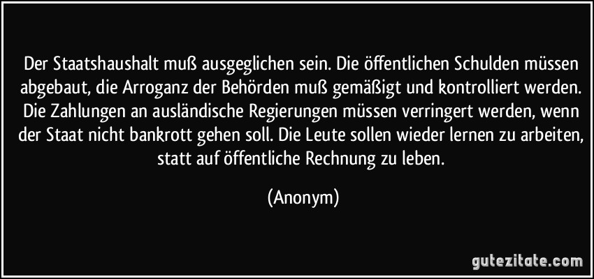 Der Staatshaushalt muß ausgeglichen sein. Die öffentlichen Schulden müssen abgebaut, die Arroganz der Behörden muß gemäßigt und kontrolliert werden. Die Zahlungen an ausländische Regierungen müssen verringert werden, wenn der Staat nicht bankrott gehen soll. Die Leute sollen wieder lernen zu arbeiten, statt auf öffentliche Rechnung zu leben. (Anonym)