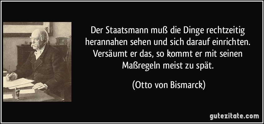 Der Staatsmann muß die Dinge rechtzeitig herannahen sehen und sich darauf einrichten. Versäumt er das, so kommt er mit seinen Maßregeln meist zu spät. (Otto von Bismarck)