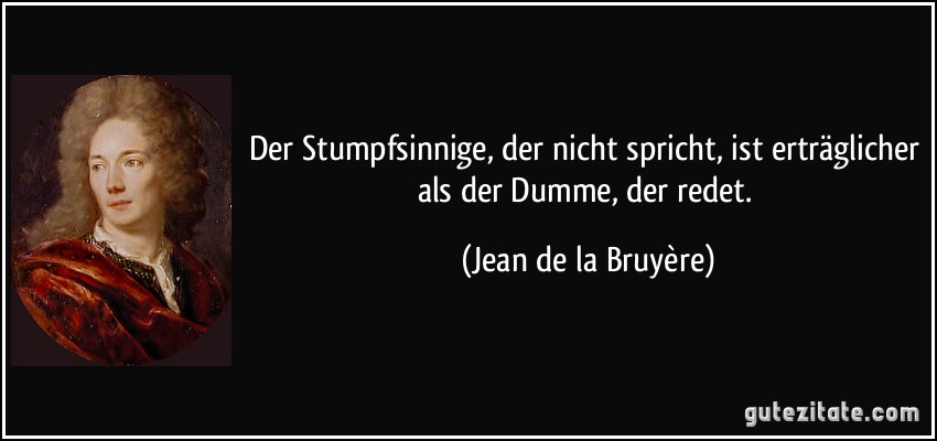 Der Stumpfsinnige, der nicht spricht, ist erträglicher als der Dumme, der redet. (Jean de la Bruyère)