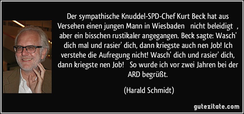 Der sympathische Knuddel-SPD-Chef Kurt Beck hat aus Versehen einen jungen Mann in Wiesbaden  nicht beleidigt , aber ein bisschen rustikaler angegangen. Beck sagte: Wasch' dich mal und rasier' dich, dann kriegste auch nen Job! Ich verstehe die Aufregung nicht! Wasch' dich und rasier' dich, dann kriegste nen Job!  So wurde ich vor zwei Jahren bei der ARD begrüßt. (Harald Schmidt)