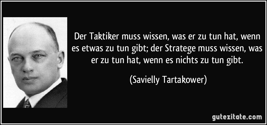 Der Taktiker muss wissen, was er zu tun hat, wenn es etwas zu tun gibt; der Stratege muss wissen, was er zu tun hat, wenn es nichts zu tun gibt. (Savielly Tartakower)