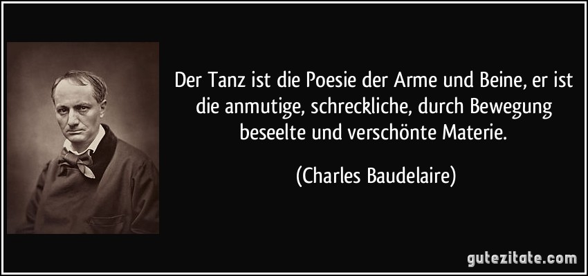 Der Tanz ist die Poesie der Arme und Beine, er ist die anmutige, schreckliche, durch Bewegung beseelte und verschönte Materie. (Charles Baudelaire)