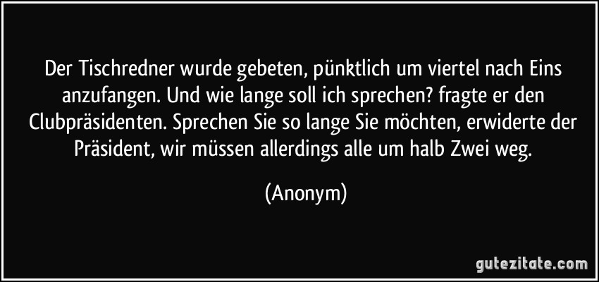 Der Tischredner wurde gebeten, pünktlich um viertel nach Eins anzufangen. Und wie lange soll ich sprechen? fragte er den Clubpräsidenten. Sprechen Sie so lange Sie möchten, erwiderte der Präsident, wir müssen allerdings alle um halb Zwei weg. (Anonym)