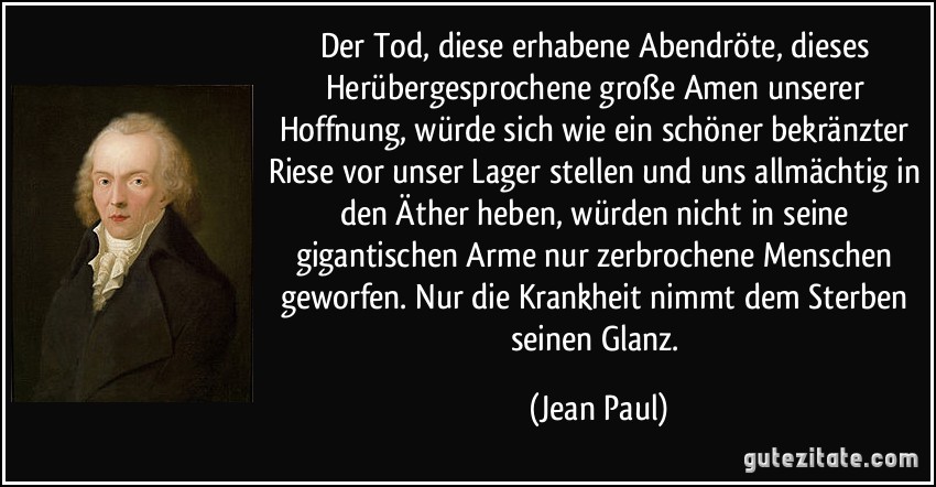 Der Tod, diese erhabene Abendröte, dieses Herübergesprochene große Amen unserer Hoffnung, würde sich wie ein schöner bekränzter Riese vor unser Lager stellen und uns allmächtig in den Äther heben, würden nicht in seine gigantischen Arme nur zerbrochene Menschen geworfen. Nur die Krankheit nimmt dem Sterben seinen Glanz. (Jean Paul)