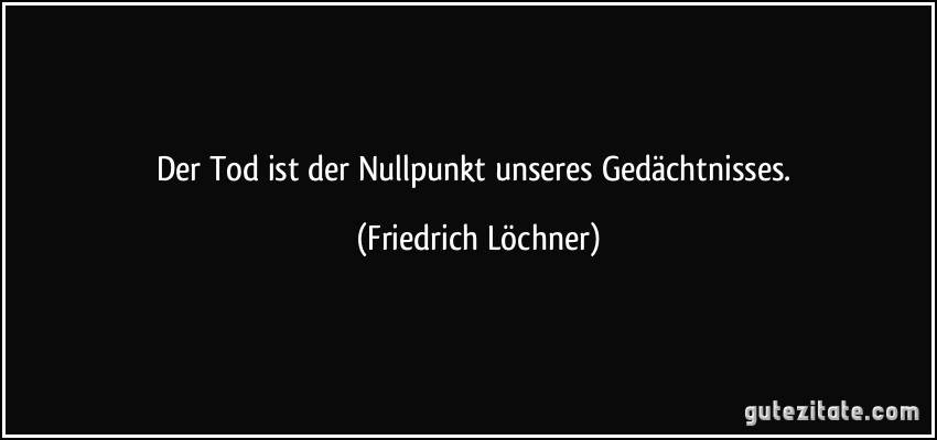 Der Tod ist der Nullpunkt unseres Gedächtnisses. (Friedrich Löchner)