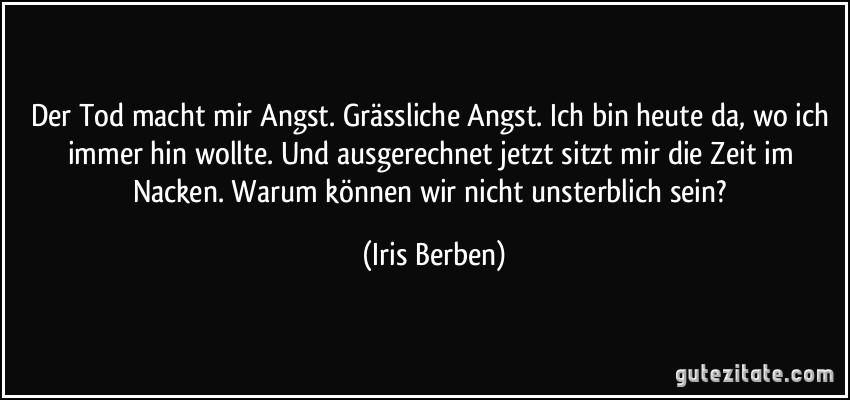 Der Tod macht mir Angst. Grässliche Angst. Ich bin heute da, wo ich immer hin wollte. Und ausgerechnet jetzt sitzt mir die Zeit im Nacken. Warum können wir nicht unsterblich sein? (Iris Berben)