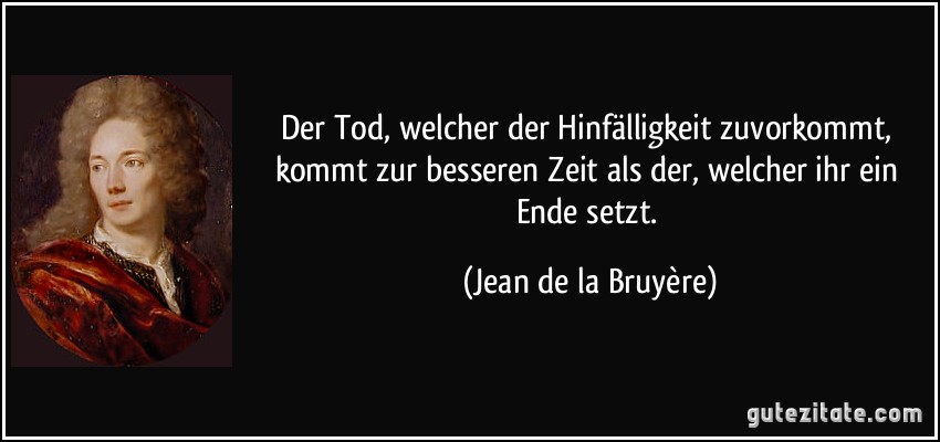 Der Tod, welcher der Hinfälligkeit zuvorkommt, kommt zur besseren Zeit als der, welcher ihr ein Ende setzt. (Jean de la Bruyère)