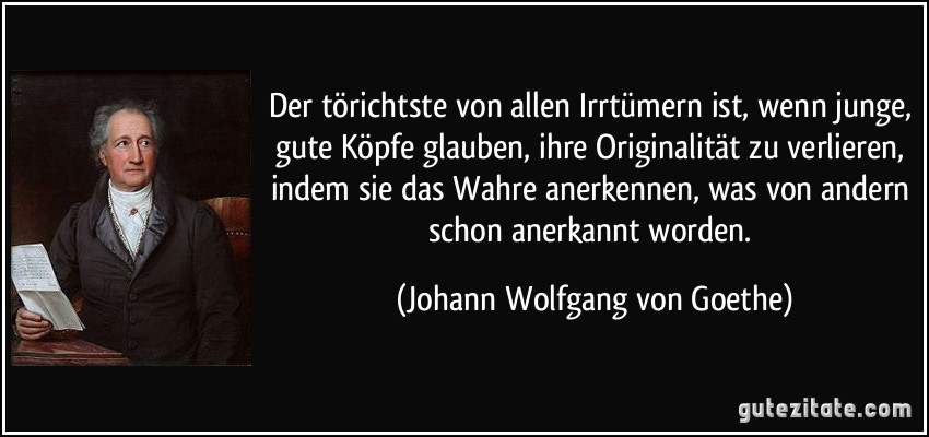 Der törichtste von allen Irrtümern ist, wenn junge, gute Köpfe glauben, ihre Originalität zu verlieren, indem sie das Wahre anerkennen, was von andern schon anerkannt worden. (Johann Wolfgang von Goethe)