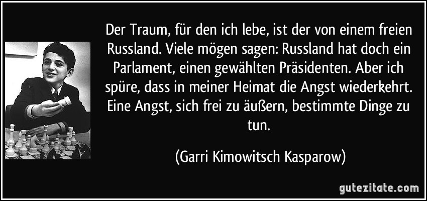 Der Traum, für den ich lebe, ist der von einem freien Russland. Viele mögen sagen: Russland hat doch ein Parlament, einen gewählten Präsidenten. Aber ich spüre, dass in meiner Heimat die Angst wiederkehrt. Eine Angst, sich frei zu äußern, bestimmte Dinge zu tun. (Garri Kimowitsch Kasparow)