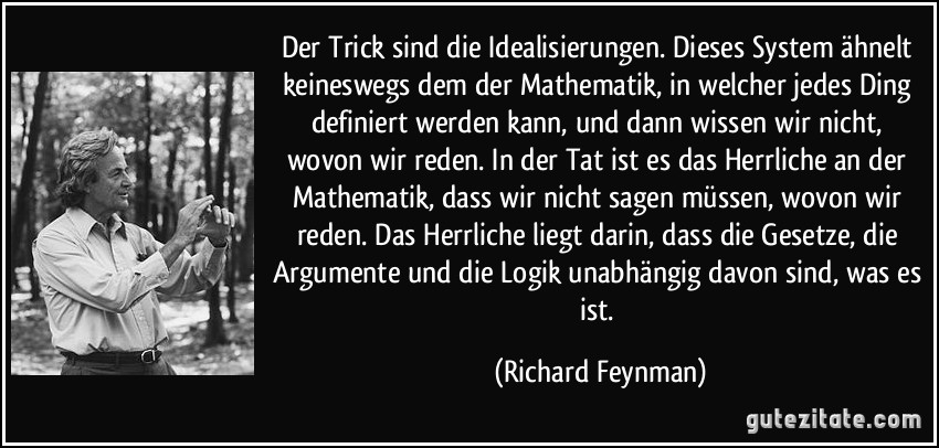 Der Trick sind die Idealisierungen. Dieses System ähnelt keineswegs dem der Mathematik, in welcher jedes Ding definiert werden kann, und dann wissen wir nicht, wovon wir reden. In der Tat ist es das Herrliche an der Mathematik, dass wir nicht sagen müssen, wovon wir reden. Das Herrliche liegt darin, dass die Gesetze, die Argumente und die Logik unabhängig davon sind, was es ist. (Richard Feynman)