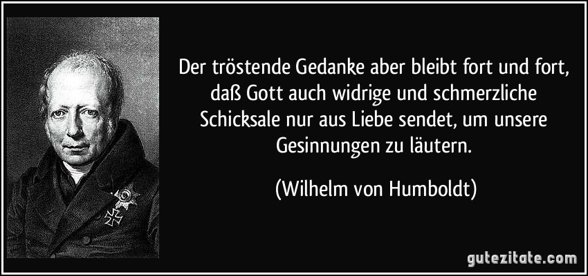 Der tröstende Gedanke aber bleibt fort und fort, daß Gott auch widrige und schmerzliche Schicksale nur aus Liebe sendet, um unsere Gesinnungen zu läutern. (Wilhelm von Humboldt)