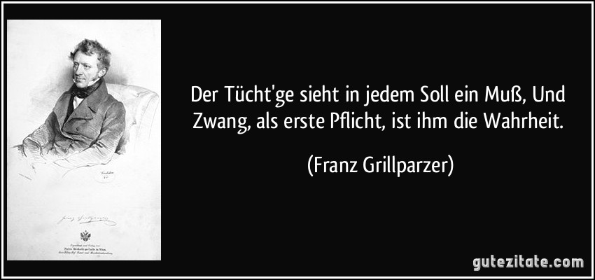 Der Tücht'ge sieht in jedem Soll ein Muß, Und Zwang, als erste Pflicht, ist ihm die Wahrheit. (Franz Grillparzer)