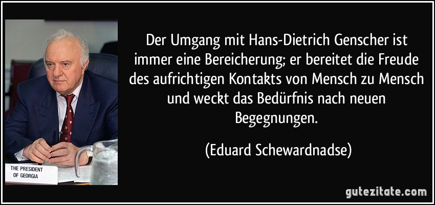 Der Umgang mit Hans-Dietrich Genscher ist immer eine Bereicherung; er bereitet die Freude des aufrichtigen Kontakts von Mensch zu Mensch und weckt das Bedürfnis nach neuen Begegnungen. (Eduard Schewardnadse)