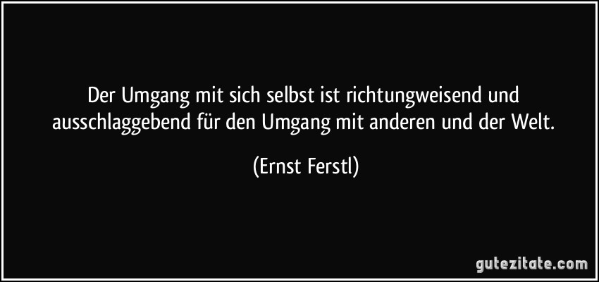 Der Umgang mit sich selbst ist richtungweisend und ausschlaggebend für den Umgang mit anderen und der Welt. (Ernst Ferstl)