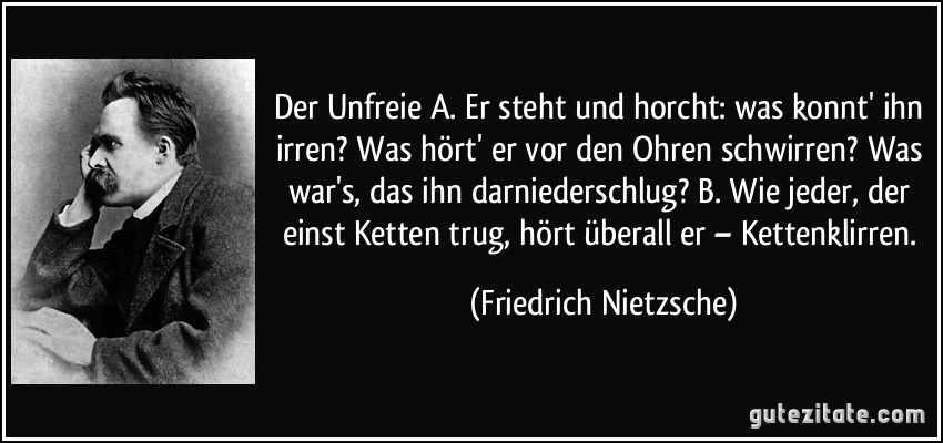 Der Unfreie A. Er steht und horcht: was konnt' ihn irren? Was hört' er vor den Ohren schwirren? Was war's, das ihn darniederschlug? B. Wie jeder, der einst Ketten trug, hört überall er – Kettenklirren. (Friedrich Nietzsche)