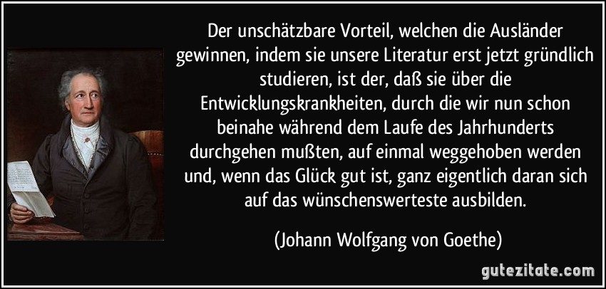 Der unschätzbare Vorteil, welchen die Ausländer gewinnen, indem sie unsere Literatur erst jetzt gründlich studieren, ist der, daß sie über die Entwicklungskrankheiten, durch die wir nun schon beinahe während dem Laufe des Jahrhunderts durchgehen mußten, auf einmal weggehoben werden und, wenn das Glück gut ist, ganz eigentlich daran sich auf das wünschenswerteste ausbilden. (Johann Wolfgang von Goethe)