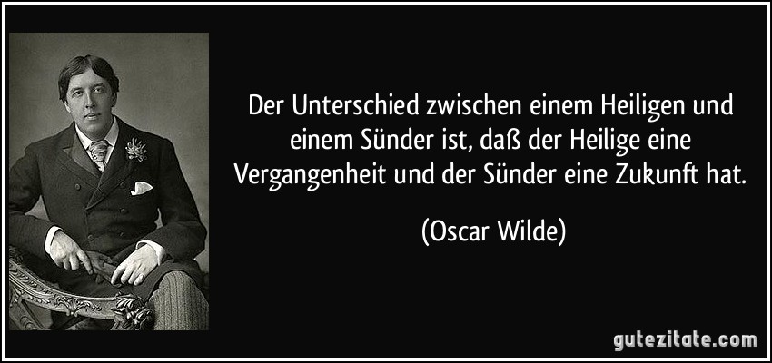 Der Unterschied zwischen einem Heiligen und einem Sünder ist, daß der Heilige eine Vergangenheit und der Sünder eine Zukunft hat. (Oscar Wilde)