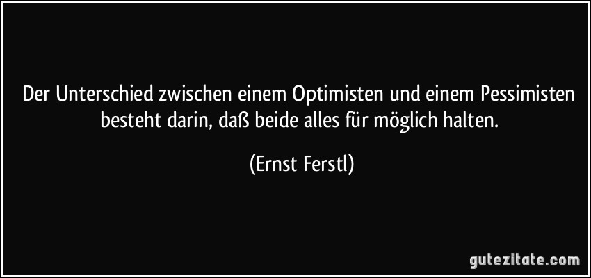 Der Unterschied zwischen einem Optimisten und einem Pessimisten besteht darin, daß beide alles für möglich halten. (Ernst Ferstl)