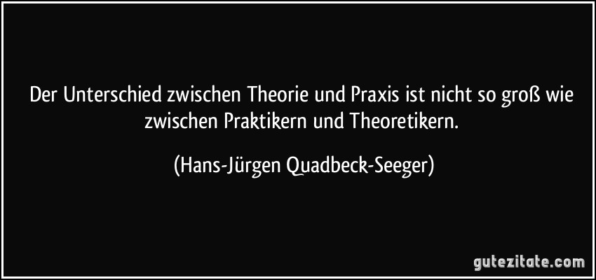 Der Unterschied zwischen Theorie und Praxis ist nicht so groß wie zwischen Praktikern und Theoretikern. (Hans-Jürgen Quadbeck-Seeger)