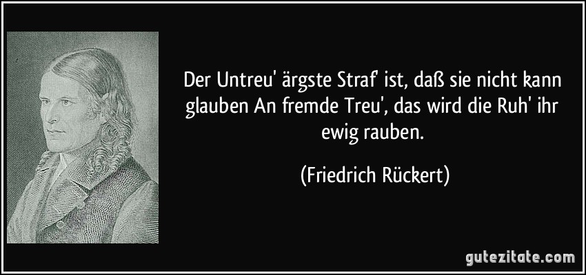 Der Untreu' ärgste Straf' ist, daß sie nicht kann glauben An fremde Treu', das wird die Ruh' ihr ewig rauben. (Friedrich Rückert)