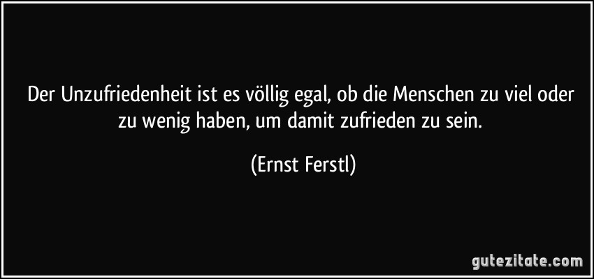 Der Unzufriedenheit ist es völlig egal, ob die Menschen zu viel oder zu wenig haben, um damit zufrieden zu sein. (Ernst Ferstl)