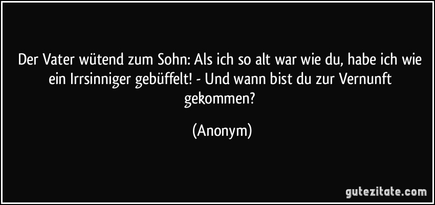 Der Vater wütend zum Sohn: Als ich so alt war wie du, habe ich wie ein Irrsinniger gebüffelt! - Und wann bist du zur Vernunft gekommen? (Anonym)