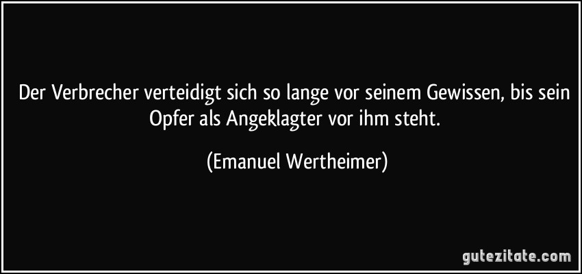 Der Verbrecher verteidigt sich so lange vor seinem Gewissen, bis sein Opfer als Angeklagter vor ihm steht. (Emanuel Wertheimer)