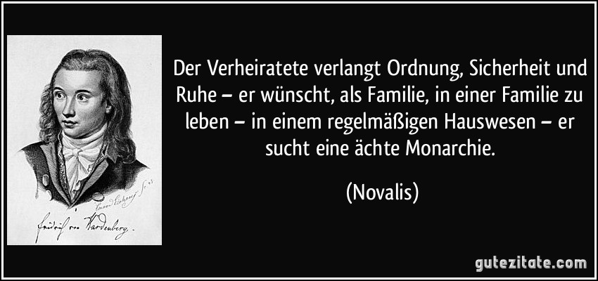 Der Verheiratete verlangt Ordnung, Sicherheit und Ruhe – er wünscht, als Familie, in einer Familie zu leben – in einem regelmäßigen Hauswesen – er sucht eine ächte Monarchie. (Novalis)