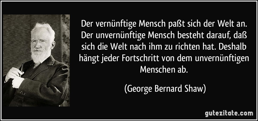 Der vernünftige Mensch paßt sich der Welt an. Der unvernünftige Mensch besteht darauf, daß sich die Welt nach ihm zu richten hat. Deshalb hängt jeder Fortschritt von dem unvernünftigen Menschen ab. (George Bernard Shaw)